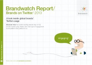 Book a demo with us brandwatch.com/demo
Report/BrandsonTwitter/2013
engaging!
Discover how the world’s leading brands stay on top
of their market using Twitter, from their type of engagement
to the platform they perform it on.
A look inside global brands’
Twitter usage
Brandwatch Report/
Brands on Twitter/ 2013
 