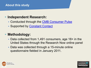 About this study



 Independent Research:
    Conducted through the CMB Consumer Pulse
    Supported by Constant Contact

 Methodology:
    Data collected from 1,491 consumers, age 18+ in the
     United States through the Research Now online panel
    Data was collected through a 15-minute online
     questionnaire fielded in January 2011.
 