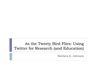 As the Tweety Bird Flies: Using
Twitter for Research (and Education)
Barbara Z. Johnson
 