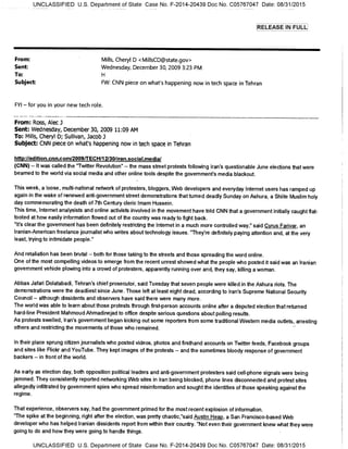 UNCLASSIFIED U.S. Department of State Case No. F-2014-20439 Doc No. C05767047 Date: 08/31/2015
RELEASE IN FULL
From: Mills, Cheryl D <MillsCD©state.gov>
Sent: Wednesday, December 30, 2009 3:23 PM
To:
Subject FW: CNN piece on what's happening now in tech space in Tehran
FYI — for you in your new tech role.
From: Ross, Alec 3
Sent: Wednesday, December 30, 2009 11:09 AM
To: Mills, Cheryl D; Sullivan, Jacob 3
Subject: CNN piece on what's happening now in tech space in Tehran
http://edition.cnn.com/2009/TECH/12/30/iran.social.media/
(CNN) — It was called the "Twitter Revolution" — the mass street protests following Iran's questionable June elections that were
beamed to the world via social media and other online tools despite the government's media blackout.
This week, a loose, multi-national network of protesters, bloggers, Web developers and everyday Internet users has ramped up
again in the wake of renewed anti-government street demonstrations that turned deadly Sunday on Ashura, a Shiite Muslim holy
day commemorating the death of 7th Century cleric Imam Hussein.
This time, Internet analysists and online activists involved in the movement have told CNN that a government initially caught flat-
footed at how easily information flowed out of the country was ready to fight back.
"It's clear the government has been definitely restricting the Internet in a much more controlled way," said Cyrus Farivar, an
Iranian-American freelance journalist who writes about technology issues. "They're definitely paying attention and, at the very
least, trying to intimidate people."
And retaliation has been brutal — both for those taking to the streets and those spreading the word online.
One of the most compelling videos to emerge from the recent unrest showed what the people who posted it said was an Iranian
government vehicle plowing into a crowd of protesters, apparently running over and, they say, killing a woman.
Abbas Jafari Dolatabadi, Tehran's chief prosecutor, said Tuesday that seven people were killed in the Ashura riots. The
demonstrations were the deadliest since June. Those left at least eight dead, according to Iran's Supreme National Security
Council — although dissidents and observers have said there were many more.
The world was able to learn about those protests through first-person accounts online after a disputed election that returned
hard-line President Mahmoud Ahmadinejad to office despite serious questions about polling results.
As protests swelled, Iran's government began kicking out some reporters from some traditional Western media outlets, arresting
others and restricting the movements of those who remained.
In their place sprung citizen journalists who posted videos, photos and firsthand accounts on Twitter feeds, Facebook groups
and sites like Flickr and YouTube. They kept images of the protests -- and the sometimes bloody response of government
backers — in front of the world.
As early as election day, both opposition political leaders and anti-government protesters said cell-phone signals were being
jammed. They consistently reported networking Web sites in Iran being blocked, phone lines disconnected and protest sites
allegedly infiltrated by government spies who spread misinformation and sought the identities of those speaking against the
regime.
That experience, observers say, had the government primed for the most recent explosion of information.
"The spike at the beginning, right after the election, was pretty chaotic,"said Austin Heap, a San Francisco-based Web
developer who has helped Iranian dissidents report from within their country. "Not even their government knew what they were
going to do and how they were going to handle things.
UNCLASSIFIED U.S. Department of State Case No. F-2014-20439 Doc No. C05767047 Date: 08/31/2015
 