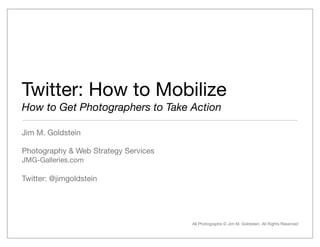Twitter: How to Mobilize
How to Get Photographers to Take Action

Jim M. Goldstein

Photography & Web Strategy Services
JMG-Galleries.com

Twitter: @jimgoldstein




                                      All Photographs © Jim M. Goldstein, All Rights Reserved
 