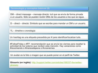 Terminología y conceptos básicos (II)
DM – direct message – mensaje directo: tuit que se envía de forma privada
a un usuario. Sólo se pueden recibir DMs de los usuarios a los que se sigue.
D – direct – directo: Símbolo que se escribe para mandar un DM a un usuario.
TL – timeline o cronología
#FollowFriday o #FF: recomendación que se envía los viernes para resaltar la
actividad de los tuiteros que reciben esta mención. Hay variaciones como
#recomiendo o #merecelapena o #vivaviernes
Glosario (en inglés): http://support.twitter.com/articles/166337-the-twitter-
glossary
Un hashtag es una etiqueta precedida por # para identificar/localizar tuits.
Un avatar es la foto o imagen que se puede poner en el perfil de Twitter.
 
