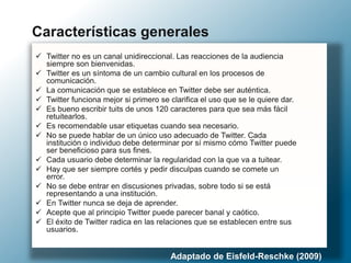  Twitter no es un canal unidireccional. Las reacciones de la audiencia
siempre son bienvenidas.
 Twitter es un síntoma de un cambio cultural en los procesos de
comunicación.
 La comunicación que se establece en Twitter debe ser auténtica.
 Twitter funciona mejor si primero se clarifica el uso que se le quiere dar.
 Es bueno escribir tuits de unos 120 caracteres para que sea más fácil
retuitearlos.
 Es recomendable usar etiquetas cuando sea necesario.
 No se puede hablar de un único uso adecuado de Twitter. Cada
institución o individuo debe determinar por sí mismo cómo Twitter puede
ser beneficioso para sus fines.
 Cada usuario debe determinar la regularidad con la que va a tuitear.
 Hay que ser siempre cortés y pedir disculpas cuando se comete un
error.
 No se debe entrar en discusiones privadas, sobre todo si se está
representando a una institución.
 En Twitter nunca se deja de aprender.
 Acepte que al principio Twitter puede parecer banal y caótico.
 El éxito de Twitter radica en las relaciones que se establecen entre sus
usuarios.
Características generales
Adaptado de Eisfeld-Reschke (2009)
 