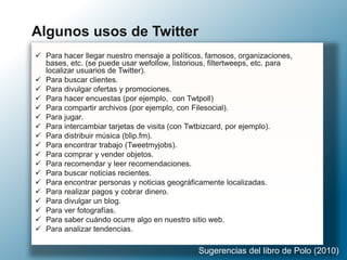  Para hacer llegar nuestro mensaje a políticos, famosos, organizaciones,
bases, etc. (se puede usar wefollow, listorious, filtertweeps, etc. para
localizar usuarios de Twitter).
 Para buscar clientes.
 Para divulgar ofertas y promociones.
 Para hacer encuestas (por ejemplo, con Twtpoll)
 Para compartir archivos (por ejemplo, con Filesocial).
 Para jugar.
 Para intercambiar tarjetas de visita (con Twtbizcard, por ejemplo).
 Para distribuir música (blip.fm).
 Para encontrar trabajo (Tweetmyjobs).
 Para comprar y vender objetos.
 Para recomendar y leer recomendaciones.
 Para buscar noticias recientes.
 Para encontrar personas y noticias geográficamente localizadas.
 Para realizar pagos y cobrar dinero.
 Para divulgar un blog.
 Para ver fotografías.
 Para saber cuándo ocurre algo en nuestro sitio web.
 Para analizar tendencias.
Algunos usos de Twitter
Sugerencias del libro de Polo (2010)
 