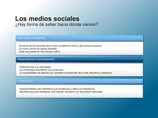 ¿Hay forma de saber hacia dónde vamos?
Los medios sociales
Aumento de los servicios de la nube, la telefonía móvil y del número usuarios.
Lo nuevo pronto se queda obsoleto.
Cada vez pasamos más tiempo online.
Desarrollo vertiginoso
Pedimos más a la tecnología.
Las empresas diversifican sus productos.
La imposibilidad de abarcar por completo el desarrollo de la web dificulta su utilización.
Expectativas e incertidumbre
Imprescindibles para identificar qué tendencias y datos son fidedignos.
Beneficiosas para establecer una relación duradera con las partes implicadas.
Conexiones
 