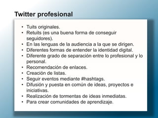 • Tuits originales.
• Retuits (es una buena forma de conseguir
seguidores).
• En las lenguas de la audiencia a la que se dirigen.
• Diferentes formas de entender la identidad digital.
• Diferente grado de separación entre lo profesional y lo
personal.
• Recomendación de enlaces.
• Creación de listas.
• Seguir eventos mediante #hashtags.
• Difusión y puesta en común de ideas, proyectos e
iniciativas.
• Realización de tormentas de ideas inmediatas.
• Para crear comunidades de aprendizaje.
Twitter profesional
 