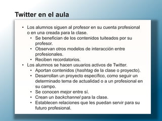 • Los alumnos siguen al profesor en su cuenta profesional
o en una creada para la clase.
• Se benefician de los contenidos tuiteados por su
profesor.
• Observan otros modelos de interacción entre
profesionales.
• Reciben recordatorios.
• Los alumnos se hacen usuarios activos de Twitter.
• Aportan contenidos (hashtag de la clase o proyecto).
• Desarrollan un proyecto específico, como seguir un
determinado tema de actualidad o a un profesional en
su campo.
• Se conocen mejor entre sí.
• Crean un backchannel para la clase.
• Establecen relaciones que les puedan servir para su
futuro profesional.
Twitter en el aula
 
