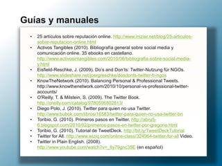 • 25 artículos sobre reputación online. http://www.iniziar.net/blog/25-articulos-
sobre-reputacion-online.html
• Activos Tangibles (2010). Bibliografía general sobre social media y
comunicación online. 35 ebooks en castellano.
http://www.activosintangibles.com/2010/06/bibliografia-sobre-social-media-
y.html
• Eisfield-Reschke, J. (2009). Do’s and Don’ts: Twitter-Nutzung für NGOs.
http://www.slideshare.net/joergreschke/dosdonts-twitter-fr-ngos
• KnowTheNetwork (2010). Balancing Personal & Professional Tweets.
http://www.knowthenetwork.com/2010/10/personal-vs-professional-twitter-
accounts/
• O'Reilly, T. & Milstein, S. (2009). The Twitter Book.
http://oreilly.com/catalog/9780596802813/
• Diego Polo, J. (2010). Twitter para quien no usa Twitter.
http://www.bubok.com/libros/16583/twitter-para-quien-no-usa-twitter-bn
• Toribio, G. (2010). Primeros pasos en Twitter. http://abru5-
6.blogspot.com/2010/02/primeros-pasos-en-twitter-por-gregorio.html
• Toribio, G. (2010). Tutorial de TweetDeck. http://bit.ly/TweetDeckTutorial
• Twitter for All. http://www.wiziq.com/online-class/324964-twitter-for-all Video.
• Twitter in Plain English. (2008).
http://www.youtube.com/watch?v=_8y79gnc35E (en español)
Guías y manuales
 
