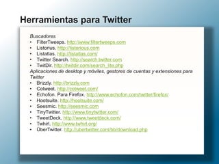 Buscadores
• FilterTweeps. http://www.filtertweeps.com
• Listorius. http://listorious.com
• Listatlas. http://listatlas.com/
• Twitter Search. http://search.twitter.com
• TwitDir. http://twitdir.com/search_lite.php
Aplicaciones de desktop y móviles, gestores de cuentas y extensiones para
Twitter
• Brizzly. http://brizzly.com
• Cotweet. http://cotweet.com/
• Echofon. Para Firefox. http://www.echofon.com/twitter/firefox/
• Hootsuite. http://hootsuite.com/
• Seesmic. http://seesmic.com
• TinyTwitter. http://www.tinytwitter.com/
• TweetDeck. http://www.tweetdeck.com/
• Twhirl. http://www.twhirl.org/
• ÜberTwitter. http://ubertwitter.com/bb/download.php
Herramientas para Twitter
 