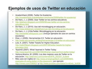 • AcademHack (2008). Twitter for Academia.
http://academhack.outsidethetext.com/home/2008/twitter-for-academia/
• De Haro, J. J. (2009). Usar Twitter en los centros educativos.
• http://jjdeharo.blogspot.com/2009/08/usar-twitter-en-los-centros-
educativos.html
• De Haro, J. J. (2010). Uso del microblogging en educación.
http://www.slideshare.net/jjdeharo/uso-del-microblog-en-la-educacion
• De Haro, J. J. () EduTwitter. Microblogging en la educación.
http://edutwitter.wikispaces.com/ (incluye ejemplos de usos en centros
escolares)
• Díaz, J. (2009). Herramientas 2.0. Twitter en educación.
• http://www.educacontic.es/blog/herramientas-2-0-twitter-en-educacion
• Lew, A. (2007). Twitter Tweets for Higher Education.
http://web20teach.blogspot.com/2007/08/twitter-tweets-for-higher-
education.html
• Teach42 (2007). What I learned in Twitter Today.
http://www.teach42.com/2007/09/28/what-i-learned-from-twitter-today/
• Ventura Alcaíno, M. (2009). Los dies mejores usos de Twitter en la
educación. http://latercera.com/contenido/679_202327_9.shtml
• Más usos (en inglés) en http://www.emergingedtech.com/2009/06/6-
examples-of-using-twitter-in-the-classroom/, por ejemplo:
http://vimeo.com/3369021 y http://www.youtube.com/watch?v=4OxIz_3o3O0
Ejemplos de usos de Twitter en educación
 
