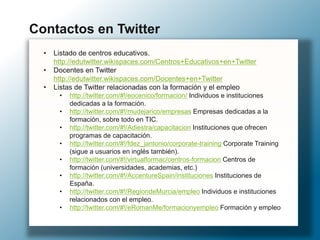 • Listado de centros educativos.
http://edutwitter.wikispaces.com/Centros+Educativos+en+Twitter
• Docentes en Twitter
http://edutwitter.wikispaces.com/Docentes+en+Twitter
• Listas de Twitter relacionadas con la formación y el empleo
• http://twitter.com/#!/eocenico/formacion/ Individuos e instituciones
dedicadas a la formación.
• http://twitter.com/#!/mudejarico/empresas Empresas dedicadas a la
formación, sobre todo en TIC.
• http://twitter.com/#!/Adiestra/capacitacion Instituciones que ofrecen
programas de capacitación.
• http://twitter.com/#!/fdez_jantonio/corporate-training Corporate Training
(sigue a usuarios en inglés también).
• http://twitter.com/#!/virtualformac/centros-formacion Centros de
formación (universidades, academias, etc.)
• http://twitter.com/#!/AccentureSpain/instituciones Instituciones de
España.
• http://twitter.com/#!/RegiondeMurcia/empleo Individuos e instituciones
relacionados con el empleo.
• http://twitter.com/#!/eRomanMe/formacionyempleo Formación y empleo
Contactos en Twitter
 