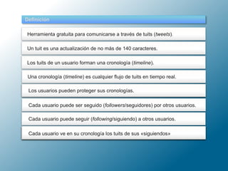 Un tuit es una actualización de no más de 140 caracteres.
Definición
Herramienta gratuita para comunicarse a través de tuits (tweets).
Los tuits de un usuario forman una cronología (timeline).
Una cronología (timeline) es un flujo de tuits en tiempo real.
Una cronología (timeline) es cualquier flujo de tuits en tiempo real.
Un usuario puede mandar mensajes directos (DM) a sus seguidoresCada usuario ve en su cronología los tuits de sus «siguiendos»
Cada usuario puede seguir (following/siguiendo) a otros usuarios.
Cada usuario puede ser seguido (followers/seguidores) por otros usuarios.
Los usuarios pueden proteger sus cronologías.
 