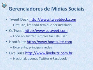 Gerenciadores de Mídias SociaisTweet Deck http://www.tweetdeck.comGratuito, limitado tem que ser instaladoCoTweethttp://www.cotweet.comFoco no Twitter, simples fácil de usar.HootSuitehttp://www.hootsuite.comExcelente, principais redesLiveBuzzhttp://www.livebuzz.com.brNacional, apenas Twitter e Facebook