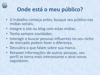 Onde está o meu público?O trabalho começa antes, busque seu público nas mídias sociais.Integre o site ou blog com estas mídias.Tenha sempre novidades.Interagir e buscar pessoas influentes no seu nicho de mercado podem fazer a diferença.Descubra o que falam sobre sua marca.Retweet informações de outras pessoas, seu perfil se torna mais interessante e atrai novos seguidores.