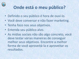 Onde está o meu público?Definido o seu público é hora de ouví-lo.Você deve conversar e não fazer marketing.Tenha foco nos seus objetivos.Entenda seu público alvo.As mídias sociais não são algo concreto, você deve testar várias maneiras de conseguir melhor seus objetivos. Encontre a melhor forma de você aproveitá-la e aproveitar os resultados.