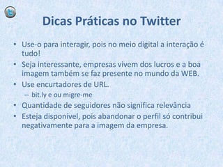 Dicas Práticas no TwitterUse-o para interagir, pois no meio digital a interação é tudo!Seja interessante, empresas vivem dos lucros e a boa imagem também se faz presente no mundo da WEB.Use encurtadores de URL.bit.ly e ou migre-meQuantidade de seguidores não significa relevânciaEsteja disponível, pois abandonar o perfil só contribui negativamente para a imagem da empresa.