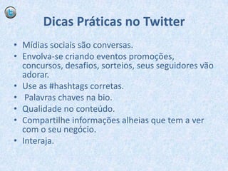Dicas Práticas no TwitterMídias sociais são conversas.Envolva-se criando eventos promoções, concursos, desafios, sorteios, seus seguidores vão adorar.Use as #hashtags corretas. Palavras chaves na bio.Qualidade no conteúdo.Compartilhe informações alheias que tem a ver com o seu negócio.Interaja.