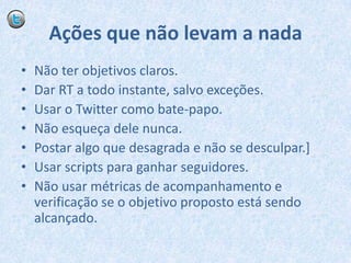 Ações que não levam a nadaNão ter objetivos claros.Dar RT a todo instante, salvo exceções.Usar o Twitter como bate-papo.Não esqueça dele nunca.Postar algo que desagrada e não se desculpar.]Usar scripts para ganhar seguidores.Não usar métricas de acompanhamento e verificação se o objetivo proposto está sendo alcançado.
