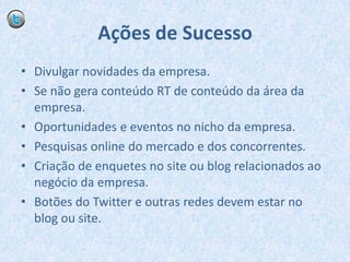 Ações de SucessoDivulgar novidades da empresa.Se não gera conteúdo RT de conteúdo da área da empresa.Oportunidades e eventos no nicho da empresa.Pesquisas online do mercado e dos concorrentes.Criação de enquetes no site ou blog relacionados ao negócio da empresa.Botões do Twitter e outras redes devem estar no blog ou site.