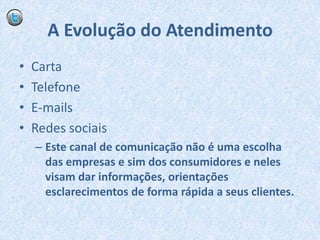 A Evolução do AtendimentoCartaTelefoneE-mailsRedes sociaisEste canal de comunicação não é uma escolha das empresas e sim dos consumidores e neles visam dar informações, orientações esclarecimentos de forma rápida a seus clientes.