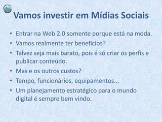 Vamos investir em Mídias SociaisEntrar na Web 2.0 somente porque está na moda.Vamos realmente ter benefícios?Talvez seja mais barato, pois é só criar os perfis e publicar conteúdo.Mas e os outros custos?Tempo, funcionários, equipamentos...Um planejamento estratégico para o mundo digital é sempre bem vindo.