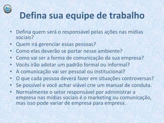 Defina sua equipe de trabalhoDefina quem será o responsável pelas ações nas mídias sociais?Quem irá gerenciar essas pessoas?Como elas deverão se portar nesse ambiente?Como vai ser a forma de comunicação da sua empresa?Vocês irão adotar um padrão formal ou informal?A comunicação vai ser pessoal ou institucional?O que cada pessoa deverá fazer em situações controversas?Se possível e você achar viável crie um manual de conduta. Normalmente o setor responsável por administrar a empresa nas mídias sociais é o marketing ou comunicação, mas isso pode variar de empresa para empresa.