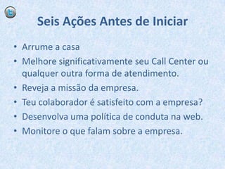 Seis Ações Antes de IniciarArrume a casaMelhore significativamente seu Call Center ou qualquer outra forma de atendimento.Reveja a missão da empresa.Teu colaborador é satisfeito com a empresa?Desenvolva uma política de conduta na web.Monitore o que falam sobre a empresa.	