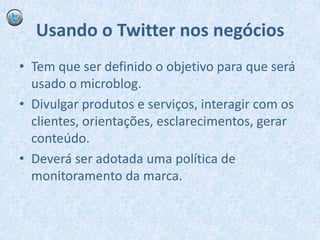Usando o Twitter nos negóciosTem que ser definido o objetivo para que será usado o microblog.Divulgar produtos e serviços, interagir com os clientes, orientações, esclarecimentos, gerar conteúdo.Deverá ser adotada uma política de monitoramento da marca.