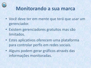 Monitorando a sua marcaVocê deve ter em mente que terá que usar um gerenciador.Existem gerenciadores gratuitos mas são limitados.Estes aplicativos oferecem uma plataforma para controlar perfis em redes sociais.Alguns podem gerar gráficos através das informações monitoradas.
