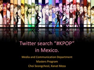Media and Communication Department
Masters Program
Choi Seongcheol, Xanat Meza
Twitter search “#KPOP”
in Mexico.
 
