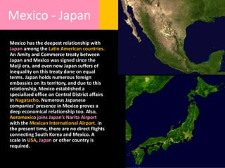 Mexico - Japan
Mexico has the deepest relationship with
Japan among the Latin American countries.
An Amity and Commerce treaty between
Japan and Mexico was signed since the
Meiji era, and even now Japan suffers of
inequality on this treaty done on equal
terms. Japan holds numerous foreign
embassies on its territory, and due to this
relationship, Mexico established a
specialized office on Central District affairs
in Nagatacho. Numerous Japanese
companies’ presence in Mexico proves a
deep economical relationship too. Also,
Aeromexico joins Japan’s Narita Airport
with the Mexican International Airport. In
the present time, there are no direct flights
connecting South Korea and Mexico. A
scale in USA, Japan or other country is
required.
 