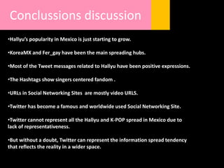 Conclussions discussion
•Hallyu’s popularity in Mexico is just starting to grow.
•KoreaMX and Fer_gay have been the main spreading hubs.
•Most of the Tweet messages related to Hallyu have been positive expressions.
•The Hashtags show singers centered fandom .
•URLs in Social Networking Sites are mostly video URLS.
•Twitter has become a famous and worldwide used Social Networking Site.
•Twitter cannot represent all the Hallyu and K-POP spread in Mexico due to
lack of representativeness.
•But without a doubt, Twitter can represent the information spread tendency
that reflects the reality in a wider space.
 