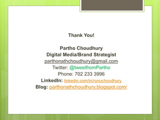 Thank You!
Partho Choudhury
Digital Media/Brand Strategist
parthonathchoudhury@gmail.com
Twitter: @tweetfromPartho
Phone: 702 233 3996
LinkedIn: linkedin.com/in/ronuchoudhury
Blog: parthonathchoudhury.blogspot.com/
 