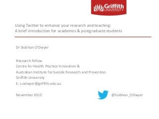 Using Twitter to enhance your research and teaching:
A brief introduction for academics & postgraduate students

Dr Siobhan O’Dwyer
Research Fellow
Centre for Health Practice Innovation &
Australian Institute for Suicide Research and Prevention
Griffith University
E: s.odwyer@griffith.edu.au
November 2013

@Siobhan_ODwyer

 