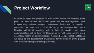 Project Workflow
In order to meet the demands of this project within the relatively short
period of time allotted, the project group will be task organized, and
independently achieve assigned milestones. Tasks will be identified,
accounted for, and synchronized during group meetings held every
Monday. Additional meetings will be held as needed, and open
communication will be held via DIscord server with email serving as a
secondary means of communication. A shared Google Collab Notebook
will serve as the development environment for the duration of the project
with localized editing and testing as needed.
 