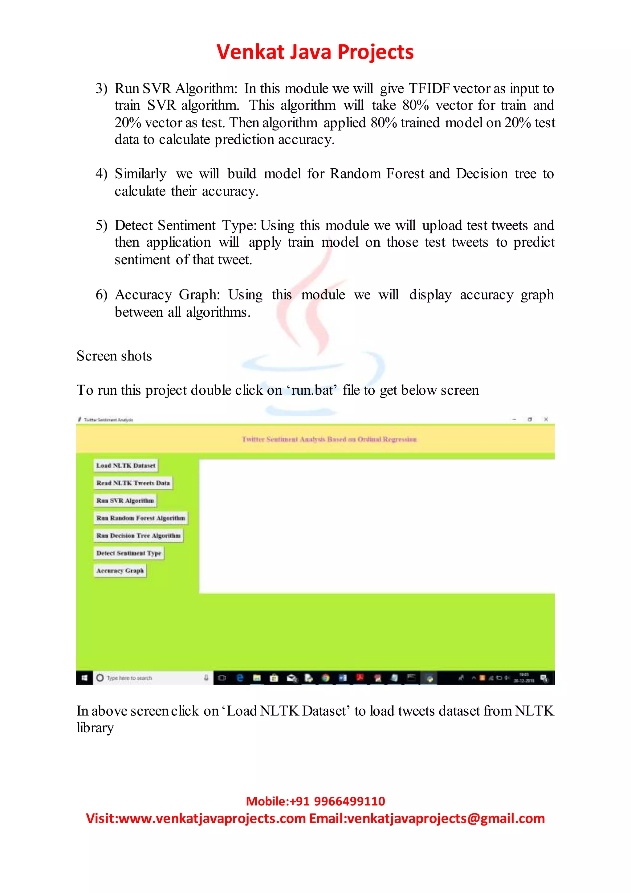 Venkat Java Projects
Mobile:+91 9966499110
Visit:www.venkatjavaprojects.com Email:venkatjavaprojects@gmail.com
3) Run SVR Algorithm: In this module we will give TFIDF vector as input to
train SVR algorithm. This algorithm will take 80% vector for train and
20% vector as test. Then algorithm applied 80% trained model on 20% test
data to calculate prediction accuracy.
4) Similarly we will build model for Random Forest and Decision tree to
calculate their accuracy.
5) Detect Sentiment Type: Using this module we will upload test tweets and
then application will apply train model on those test tweets to predict
sentiment of that tweet.
6) Accuracy Graph: Using this module we will display accuracy graph
between all algorithms.
Screen shots
To run this project double click on ‘run.bat’ file to get below screen
In above screenclick on‘Load NLTK Dataset’ to load tweets dataset from NLTK
library
 