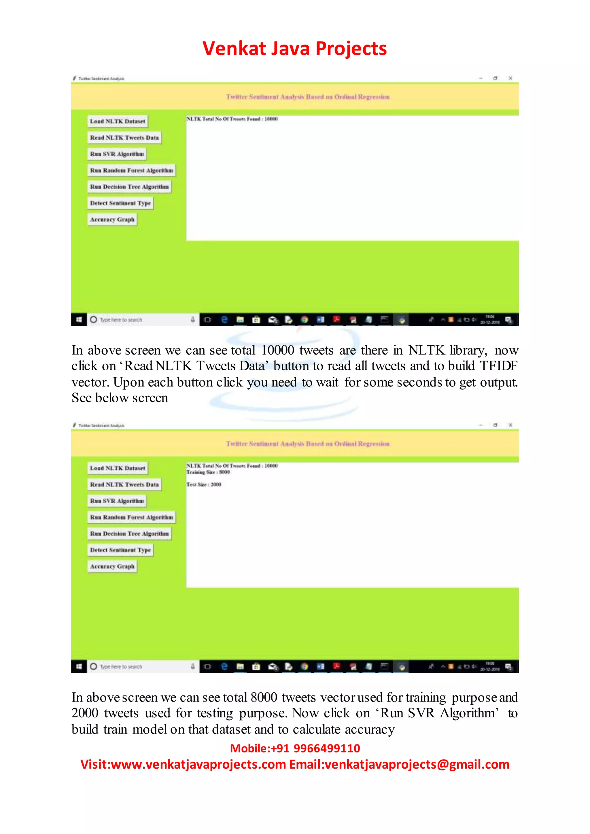 Venkat Java Projects
Mobile:+91 9966499110
Visit:www.venkatjavaprojects.com Email:venkatjavaprojects@gmail.com
In above screen we can see total 10000 tweets are there in NLTK library, now
click on ‘Read NLTK Tweets Data’ button to read all tweets and to build TFIDF
vector. Upon each button click you need to wait for some seconds to get output.
See below screen
In abovescreen we can see total 8000 tweets vectorused for training purposeand
2000 tweets used for testing purpose. Now click on ‘Run SVR Algorithm’ to
build train model on that dataset and to calculate accuracy
 