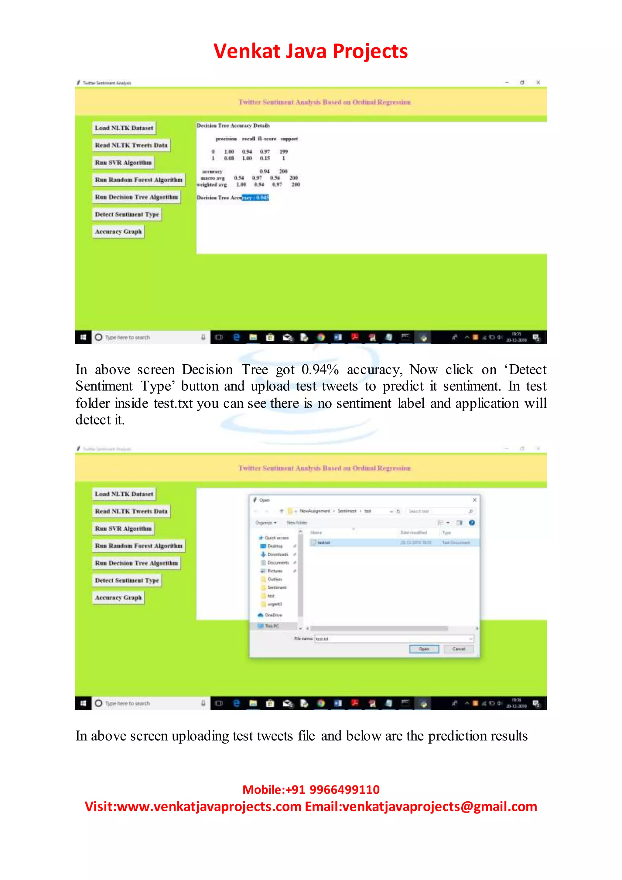 Venkat Java Projects
Mobile:+91 9966499110
Visit:www.venkatjavaprojects.com Email:venkatjavaprojects@gmail.com
In above screen Decision Tree got 0.94% accuracy, Now click on ‘Detect
Sentiment Type’ button and upload test tweets to predict it sentiment. In test
folder inside test.txt you can see there is no sentiment label and application will
detect it.
In above screen uploading test tweets file and below are the prediction results
 