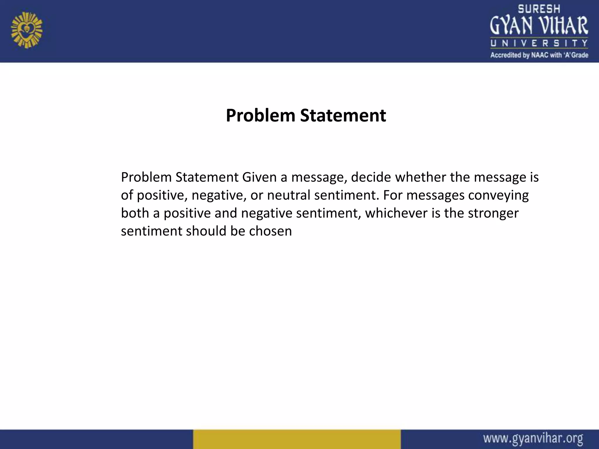 Problem Statement Given a message, decide whether the message is
of positive, negative, or neutral sentiment. For messages conveying
both a positive and negative sentiment, whichever is the stronger
sentiment should be chosen
Problem Statement
 