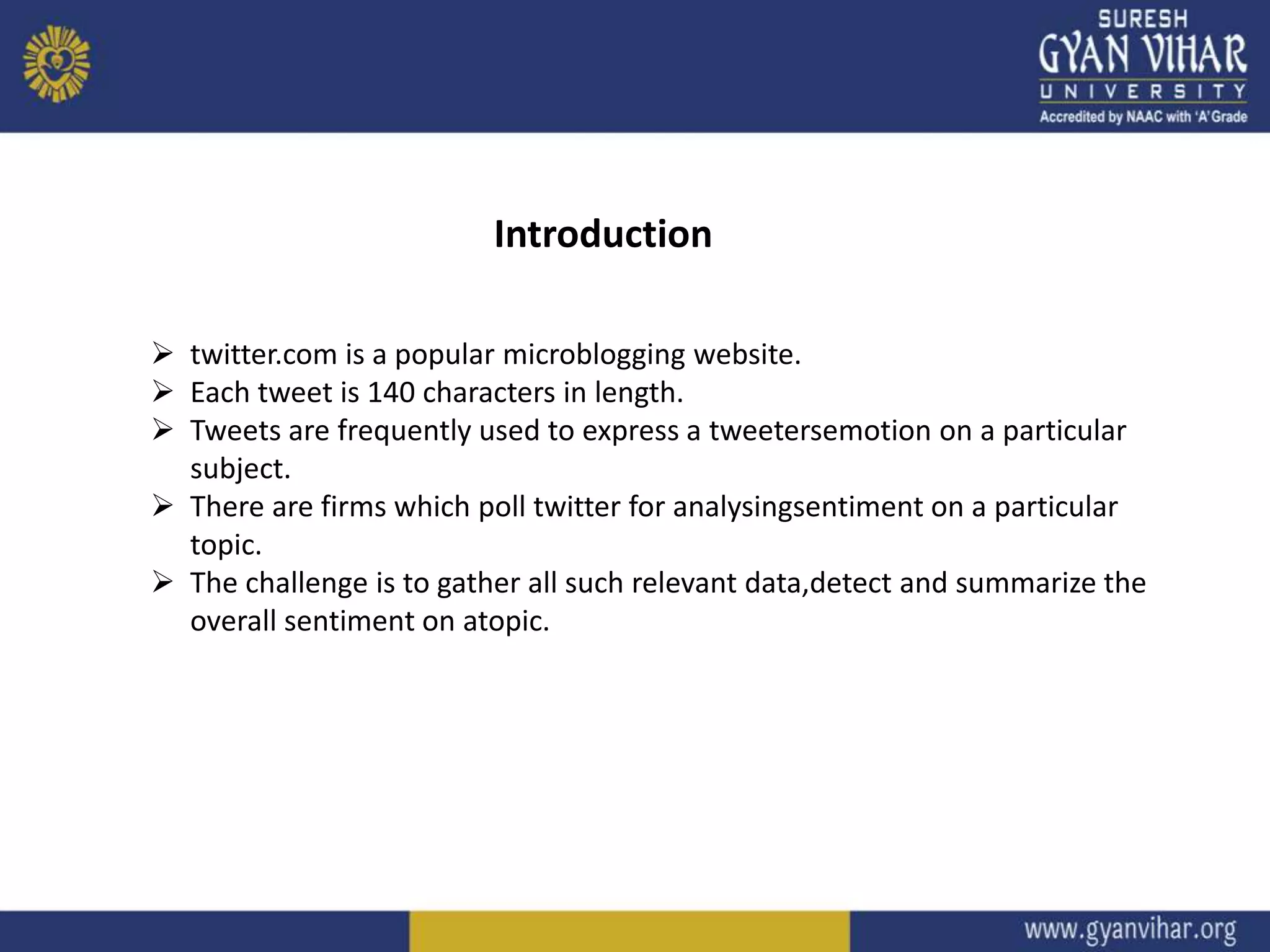 Introduction
 twitter.com is a popular microblogging website.
 Each tweet is 140 characters in length.
 Tweets are frequently used to express a tweetersemotion on a particular
subject.
 There are firms which poll twitter for analysingsentiment on a particular
topic.
 The challenge is to gather all such relevant data,detect and summarize the
overall sentiment on atopic.
 