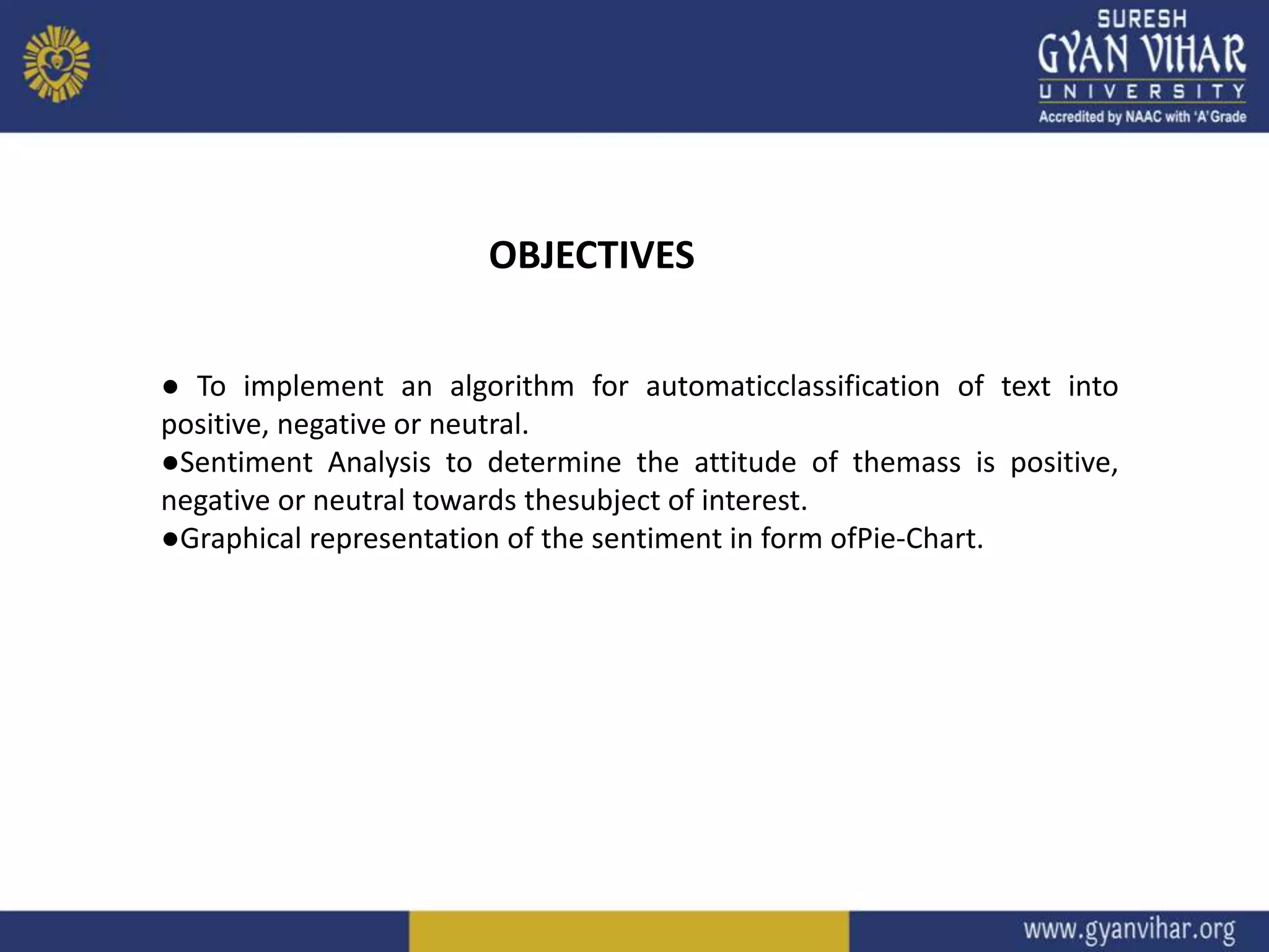 OBJECTIVES
● To implement an algorithm for automaticclassification of text into
positive, negative or neutral.
●Sentiment Analysis to determine the attitude of themass is positive,
negative or neutral towards thesubject of interest.
●Graphical representation of the sentiment in form ofPie-Chart.
 