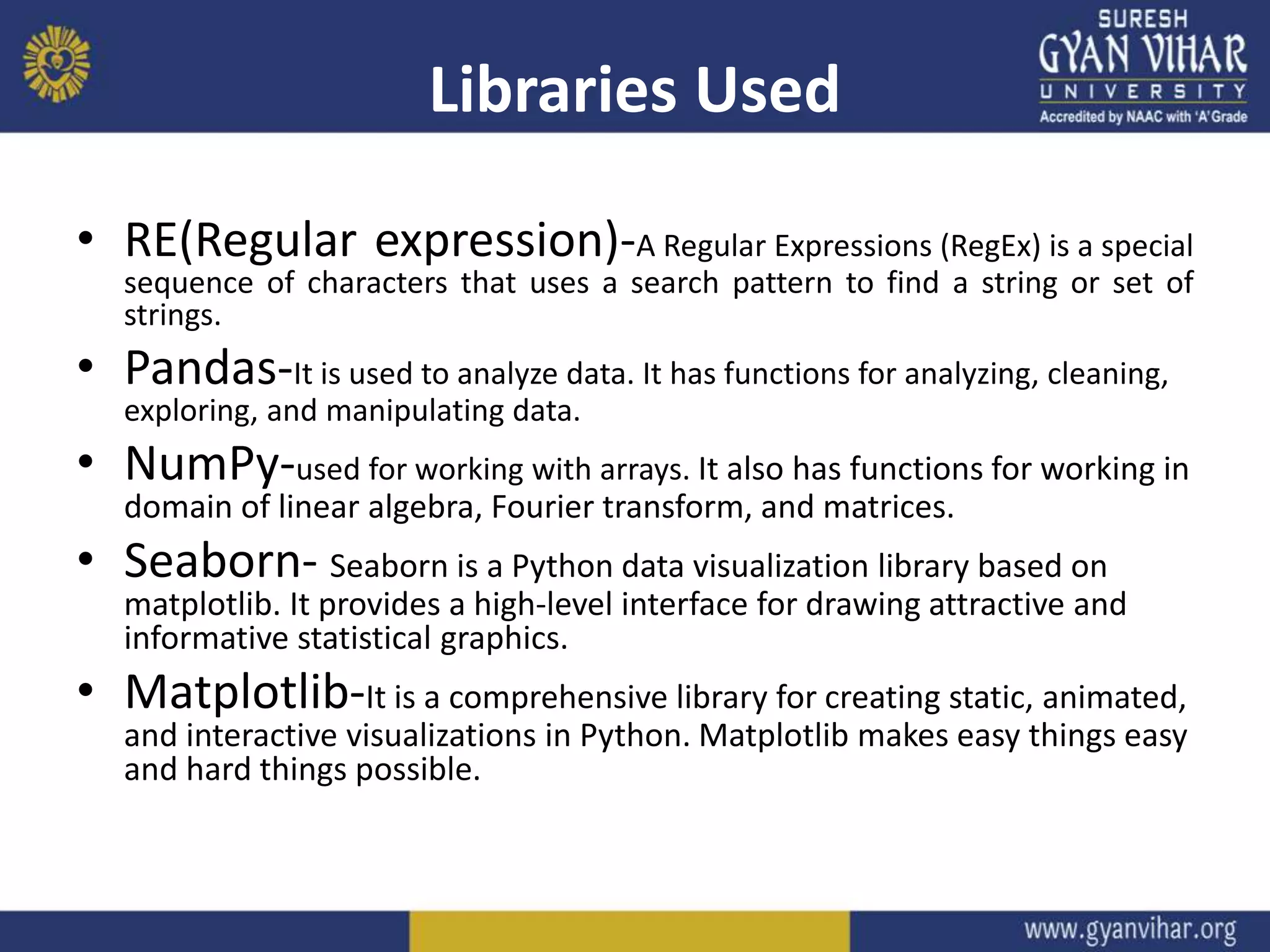 Libraries Used
• RE(Regular expression)-A Regular Expressions (RegEx) is a special
sequence of characters that uses a search pattern to find a string or set of
strings.
• Pandas-It is used to analyze data. It has functions for analyzing, cleaning,
exploring, and manipulating data.
• NumPy-used for working with arrays. It also has functions for working in
domain of linear algebra, Fourier transform, and matrices.
• Seaborn- Seaborn is a Python data visualization library based on
matplotlib. It provides a high-level interface for drawing attractive and
informative statistical graphics.
• Matplotlib-It is a comprehensive library for creating static, animated,
and interactive visualizations in Python. Matplotlib makes easy things easy
and hard things possible.
 