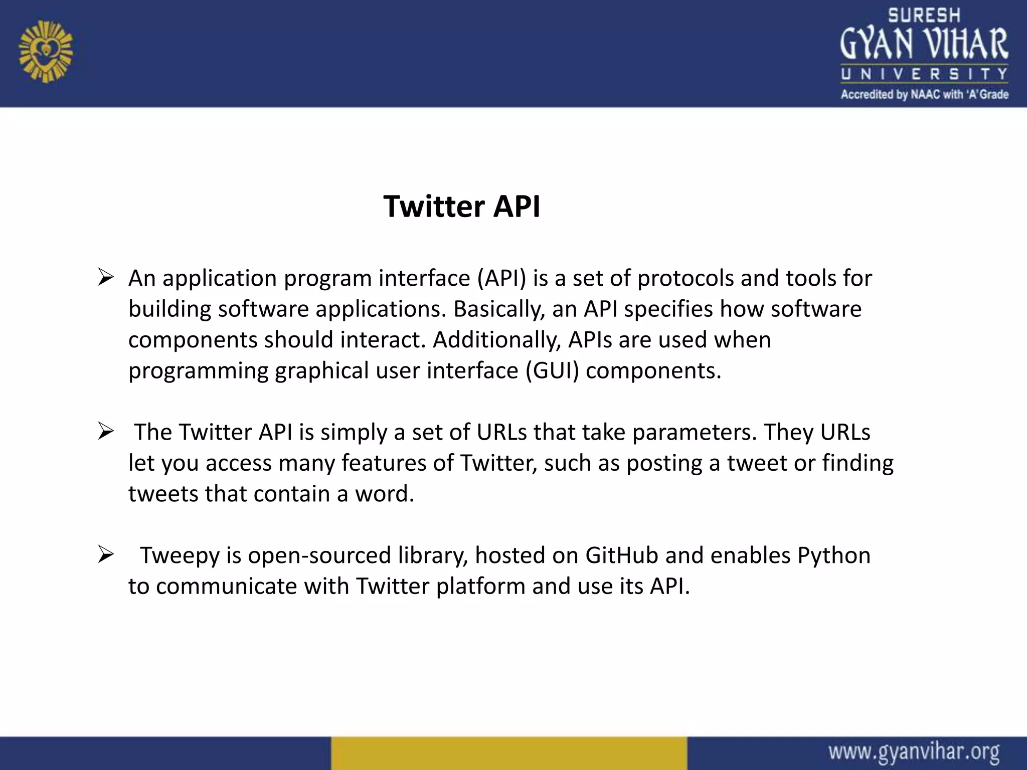 Twitter API
 An application program interface (API) is a set of protocols and tools for
building software applications. Basically, an API specifies how software
components should interact. Additionally, APIs are used when
programming graphical user interface (GUI) components.
 The Twitter API is simply a set of URLs that take parameters. They URLs
let you access many features of Twitter, such as posting a tweet or finding
tweets that contain a word.
 Tweepy is open-sourced library, hosted on GitHub and enables Python
to communicate with Twitter platform and use its API.
 