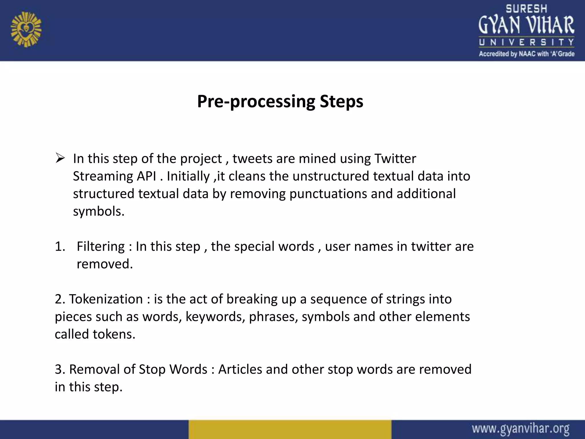 Start
Pre-processing Steps
 In this step of the project , tweets are mined using Twitter
Streaming API . Initially ,it cleans the unstructured textual data into
structured textual data by removing punctuations and additional
symbols.
1. Filtering : In this step , the special words , user names in twitter are
removed.
2. Tokenization : is the act of breaking up a sequence of strings into
pieces such as words, keywords, phrases, symbols and other elements
called tokens.
3. Removal of Stop Words : Articles and other stop words are removed
in this step.
 