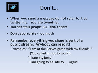 Don’t…When you send a message do not refer to it as twittering.   You are tweeting.You can stalk people BUT don’t spamDon’t abbreviate - too muchRemember everything you share is part of a public stream.  Anybody can read it!Examples:  “I am at the Braves game with my friends!”                      (You called in sick to work!)			  “I hate my boss” 			  “I am going to be late to __ again”