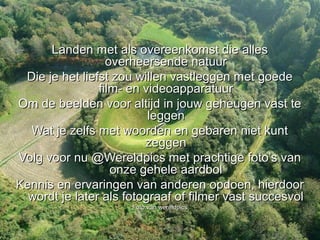 Landen met als overeenkomst die alles
                  overheersende natuur
 Die je het liefst zou willen vastleggen met goede
                film- en videoapparatuur
Om de beelden voor altijd in jouw geheugen vast te
                          leggen
  Wat je zelfs met woorden en gebaren niet kunt
                         zeggen
Volg voor nu @Wereldpics met prachtige foto’s van
                   onze gehele aardbol
Kennis en ervaringen van anderen opdoen, hierdoor
  wordt je later als fotograaf of filmer vast succesvol
                      Foto van wereldpics
 