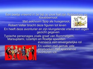 Een beetje vreemd in de bijt op jouw lijst zijn Robbedoes en
                          Kwabbernoot
             Met eekhoorn Spip als huisgenoot,
   Robert Velter bracht deze figuren tot leven
En heeft deze avonturier en zijn klungelende vriend een eigen
                        gezicht gegeven
Typische personages zoals graaf van Rommelgem,
  Marsupilami, IJzerlijm en Roeltje speelden
                         eveneens een onvergetelijke rol
                         En vulden met gemak vele
                         stripboeken met spannende
                         avonturen vol.
 