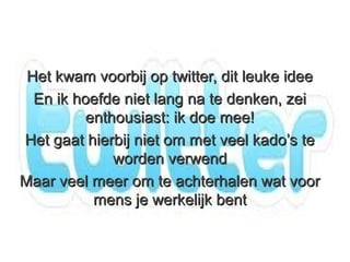 Het kwam voorbij op twitter, dit leuke idee
  En ik hoefde niet lang na te denken, zei
          enthousiast: ik doe mee!
Het gaat hierbij niet om met veel kado’s te
              worden verwend
Maar veel meer om te achterhalen wat voor
           mens je werkelijk bent
 