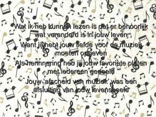 Wat ik heb kunnen lezen is dat er behoorlijk
       wat veranderd is in jouw leven
 Want jij hebt jouw liefde voor de muziek
               moeten opgeven
Als herinnering heb jij jouw favoriete platen
           met iedereen gedeeld
   Jouw ‘afscheid van muziek’ was een
      afsluiting van jouw levensbeeld
 
