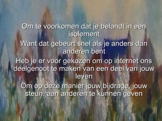 Om te voorkomen dat je belandt in een
                 isolement
  Want dat gebeurt snel als je anders dan
                anderen bent
 Heb je er voor gekozen om op internet ons
deelgenoot te maken van een deel van jouw
                   leven
  Om op deze manier jouw bijdrage, jouw
   steun, aan anderen te kunnen geven
 